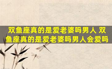 双鱼座真的是爱老婆吗男人 双鱼座真的是爱老婆吗男人会爱吗